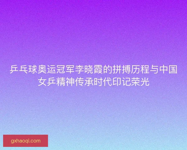 乒乓球奥运冠军李晓霞的拼搏历程与中国女乒精神传承时代印记荣光