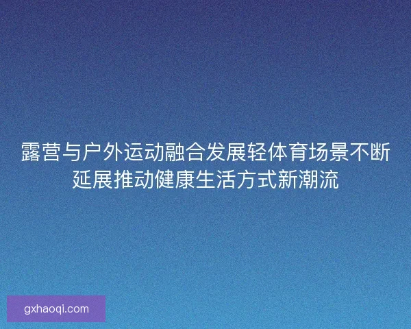 露营与户外运动融合发展轻体育场景不断延展推动健康生活方式新潮流 露营与户外运动融合发展轻体育场景不断延展推动健康生活方式新潮流