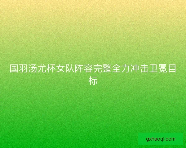 国羽汤尤杯女队阵容完整全力冲击卫冕目标