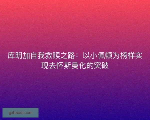 库明加自我救赎之路：以小佩顿为榜样实现去怀斯曼化的突破