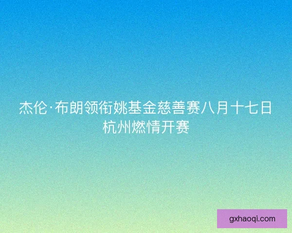 杰伦·布朗领衔姚基金慈善赛八月十七日杭州燃情开赛