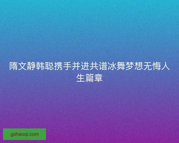 隋文静韩聪携手并进共谱冰舞梦想无悔人生篇章 隋文静韩聪携手并进共谱冰舞梦想无悔人生篇章