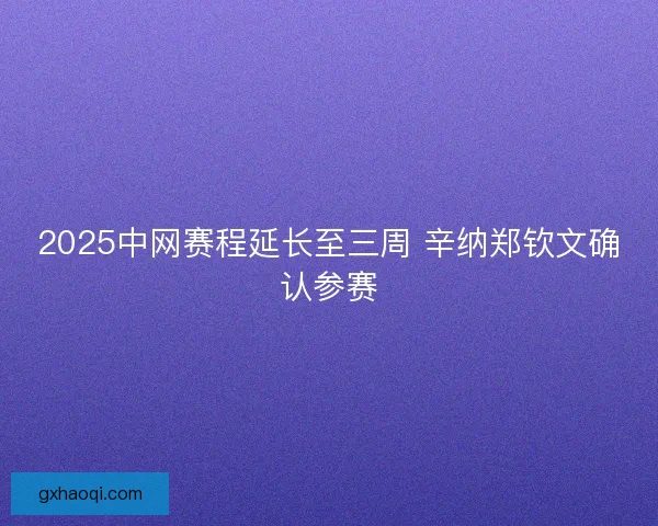 2025中网赛程延长至三周 辛纳郑钦文确认参赛 2025中网赛程延长至三周 辛纳郑钦文确认参赛