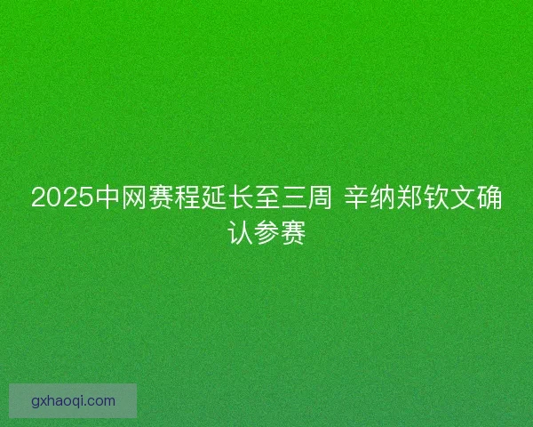 2025中网赛程延长至三周 辛纳郑钦文确认参赛 2025中网赛程延长至三周 辛纳郑钦文确认参赛