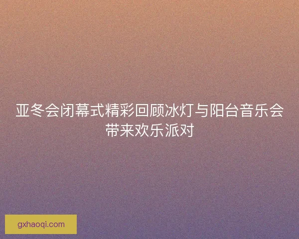 亚冬会闭幕式精彩回顾冰灯与阳台音乐会带来欢乐派对
