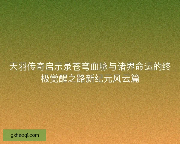 天羽传奇启示录苍穹血脉与诸界命运的终极觉醒之路新纪元风云篇