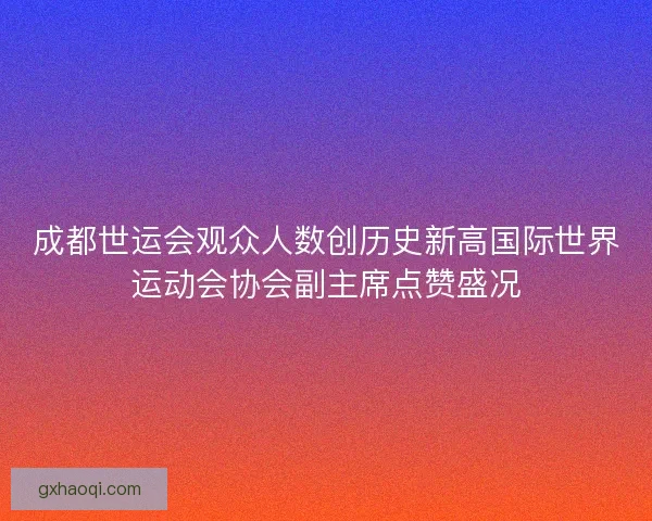 成都世运会观众人数创历史新高国际世界运动会协会副主席点赞盛况