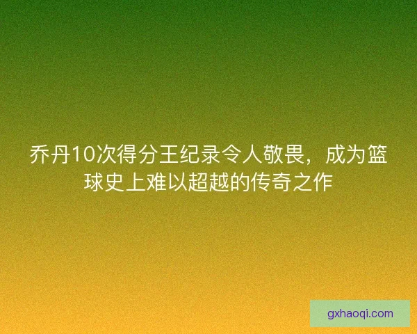 乔丹10次得分王纪录令人敬畏，成为篮球史上难以超越的传奇之作