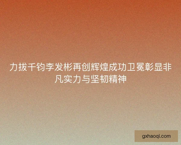 力拔千钧李发彬再创辉煌成功卫冕彰显非凡实力与坚韧精神 力拔千钧李发彬再创辉煌成功卫冕彰显非凡实力与坚韧精神