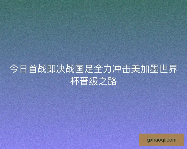 今日首战即决战国足全力冲击美加墨世界杯晋级之路